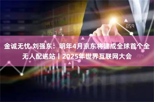 金诚无忧 刘强东：明年4月京东将建成全球首个全无人配送站丨2025年世界互联网大会