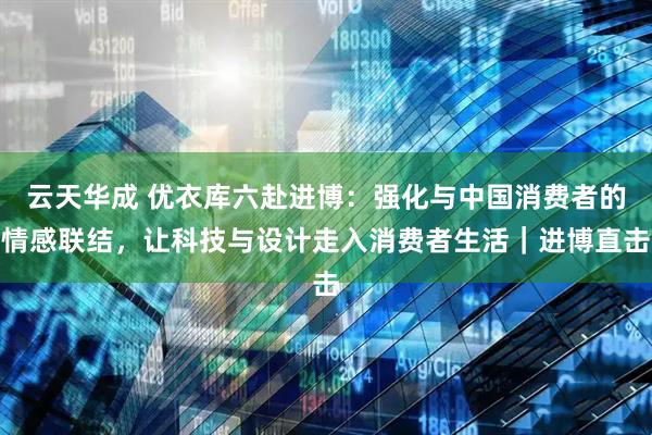云天华成 优衣库六赴进博：强化与中国消费者的情感联结，让科技与设计走入消费者生活｜进博直击
