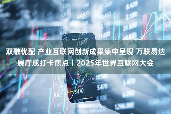 双融优配 产业互联网创新成果集中呈现 万联易达展厅成打卡焦点丨2025年世界互联网大会