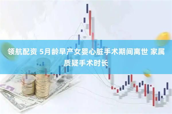 领航配资 5月龄早产女婴心脏手术期间离世 家属质疑手术时长
