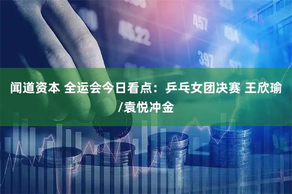 闻道资本 全运会今日看点：乒乓女团决赛 王欣瑜/袁悦冲金