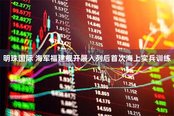 明珠国际 海军福建舰开展入列后首次海上实兵训练
