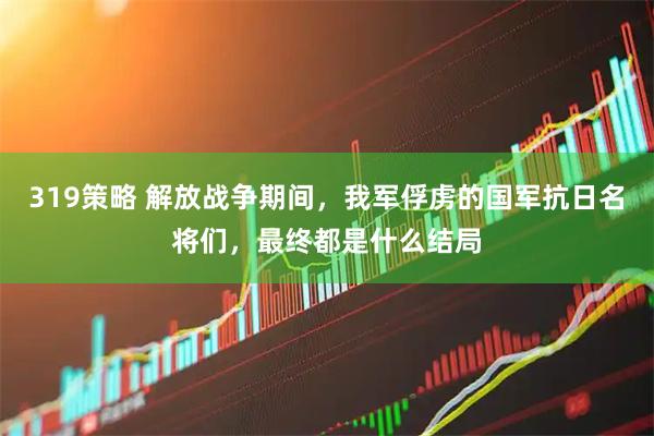 319策略 解放战争期间，我军俘虏的国军抗日名将们，最终都是什么结局