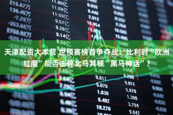 天津配资大本营 世预赛榜首争夺战：比利时“欧洲红魔”能否击碎北马其顿“黑马神话”？