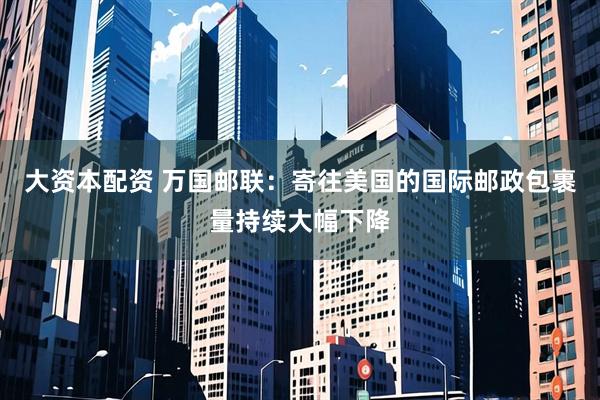 大资本配资 万国邮联：寄往美国的国际邮政包裹量持续大幅下降