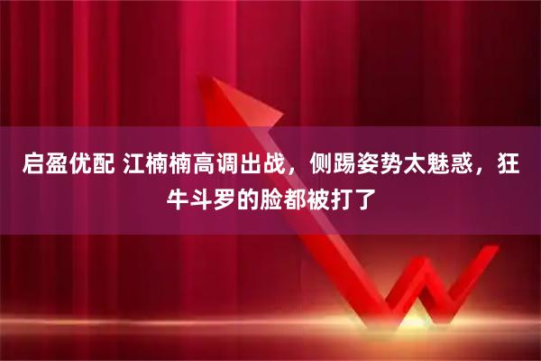 启盈优配 江楠楠高调出战，侧踢姿势太魅惑，狂牛斗罗的脸都被打了