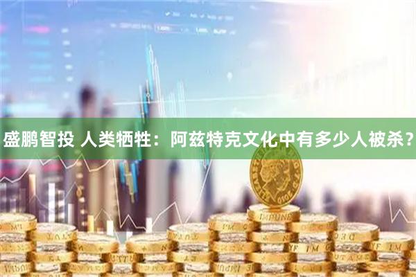 盛鹏智投 人类牺牲：阿兹特克文化中有多少人被杀？
