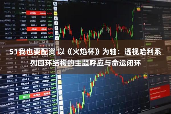 51我也要配资 以《火焰杯》为轴：透视哈利系列回环结构的主题呼应与命运闭环