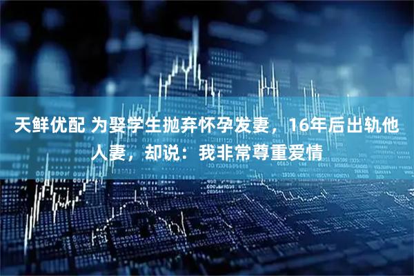 天鲜优配 为娶学生抛弃怀孕发妻，16年后出轨他人妻，却说：我非常尊重爱情
