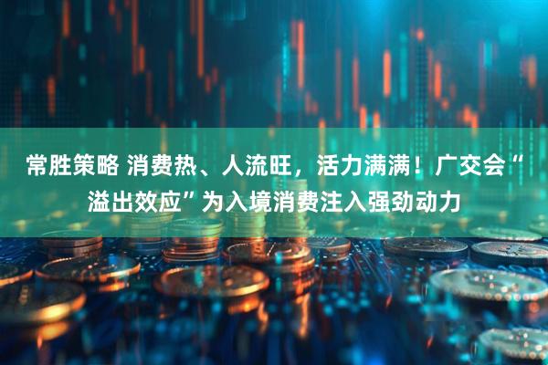 常胜策略 消费热、人流旺，活力满满！广交会“溢出效应”为入境消费注入强劲动力