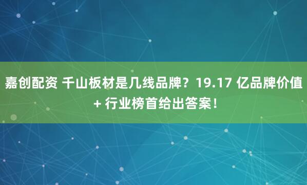 嘉创配资 千山板材是几线品牌？19.17 亿品牌价值 + 行业榜首给出答案！