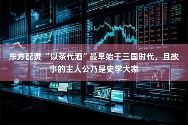 东方配资 “以茶代酒”最早始于三国时代，且故事的主人公乃是史学大家