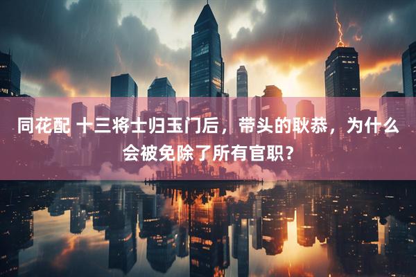 同花配 十三将士归玉门后，带头的耿恭，为什么会被免除了所有官职？
