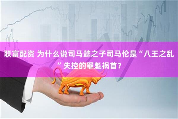 联富配资 为什么说司马懿之子司马伦是“八王之乱”失控的罪魁祸首？