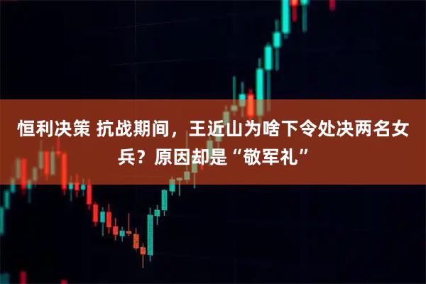 恒利决策 抗战期间，王近山为啥下令处决两名女兵？原因却是“敬军礼”