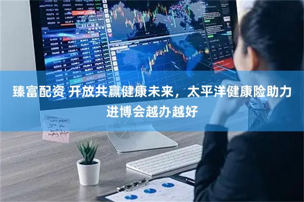 臻富配资 开放共赢健康未来，太平洋健康险助力进博会越办越好