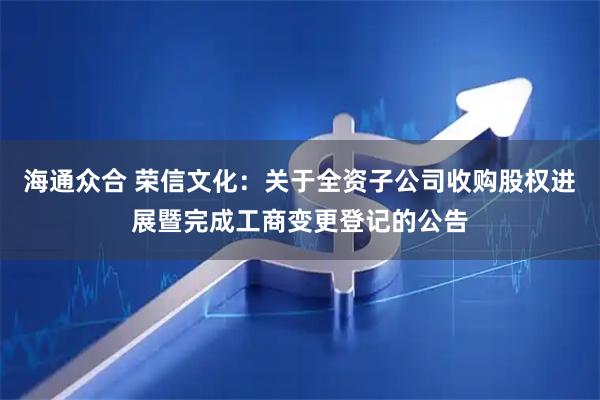 海通众合 荣信文化：关于全资子公司收购股权进展暨完成工商变更登记的公告