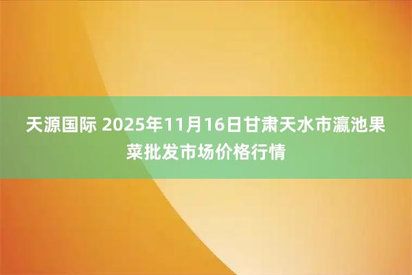 天源国际 2025年11月16日甘肃天水市瀛池果菜批发市场价格行情