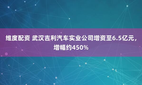 维度配资 武汉吉利汽车实业公司增资至6.5亿元，增幅约450%