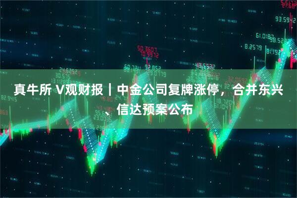 真牛所 V观财报｜中金公司复牌涨停，合并东兴、信达预案公布