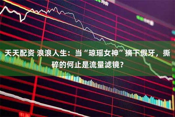 天天配资 浪浪人生：当“琼瑶女神”摘下假牙，撕碎的何止是流量滤镜？