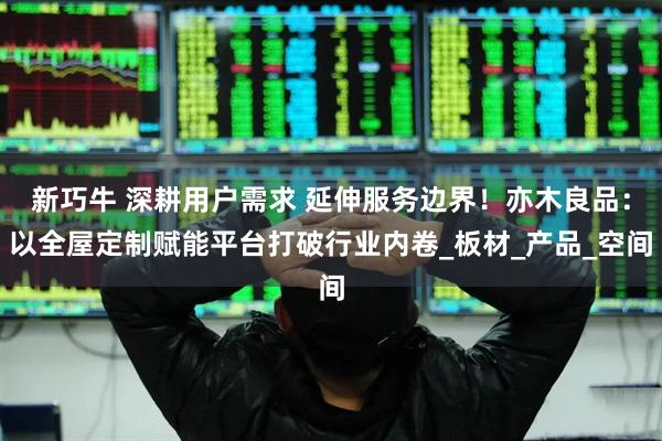 新巧牛 深耕用户需求 延伸服务边界！亦木良品：以全屋定制赋能平台打破行业内卷_板材_产品_空间